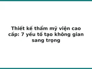 Thiết kế thẩm mỹ viện cao cấp: 7 yếu tố tạo không gian sang trọng